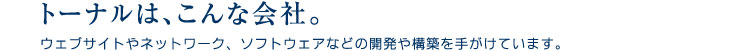 トーナルは、こんな会社。
ウェブサイトやネットワーク、ソフトウェアなどの開発や構築を手がけています。