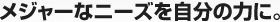 メジャーなニーズを自分の力に。